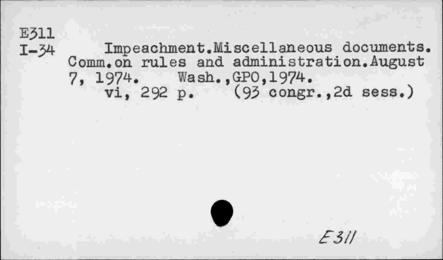 ﻿EJll
1-34 Impeachment.Miscellaneous documents. Comm.on rules and administration.August 7, 1974. Wash.,GPO,1974.
vi, 292 p. (9.5 congr.,2d sess.)
zf3/7